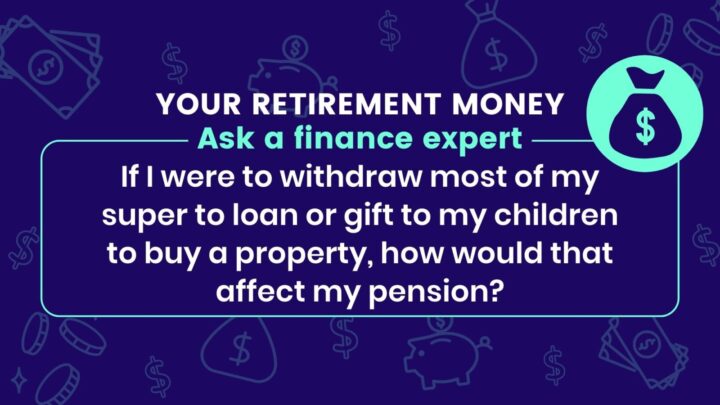 ‘If I were to withdraw most of my super to loan or gift to my children to buy a property, how would that affect my pension?’